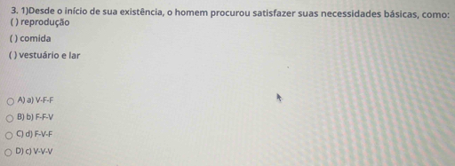 1)Desde o início de sua existência, o homem procurou satisfazer suas necessidades básicas, como:
( ) reprodução
( ) comida
( ) vestuário e lar
A) a) V-F-F
B) b) F-F-V
C) d) F-V-F
D) c) V-V-V