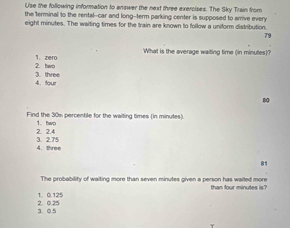 Use the following information to answer the next three exercises. The Sky Train from
the terminal to the rental--car and long-term parking center is supposed to arrive every
eight minutes. The waiting times for the train are known to follow a uniform distribution.
79
What is the average waiting time (in minutes)?
1. zero
2. two
3. three
4. four
80
Find the 30t percentile for the waiting times (in minutes).
1. two
2. 2.4
3. 2.75
4. three
81
The probability of waiting more than seven minutes given a person has waited more
than four minutes is?
1. 0.125
2. 0.25
3. 0.5