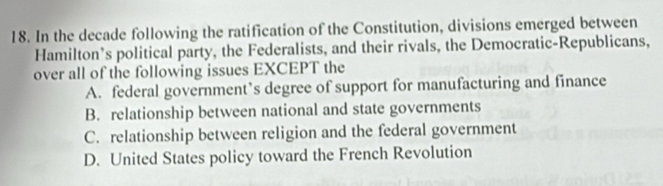 In the decade following the ratification of the Constitution, divisions emerged between
Hamilton’s political party, the Federalists, and their rivals, the Democratic-Republicans,
over all of the following issues EXCEPT the
A. federal government’s degree of support for manufacturing and finance
B. relationship between national and state governments
C. relationship between religion and the federal government
D. United States policy toward the French Revolution