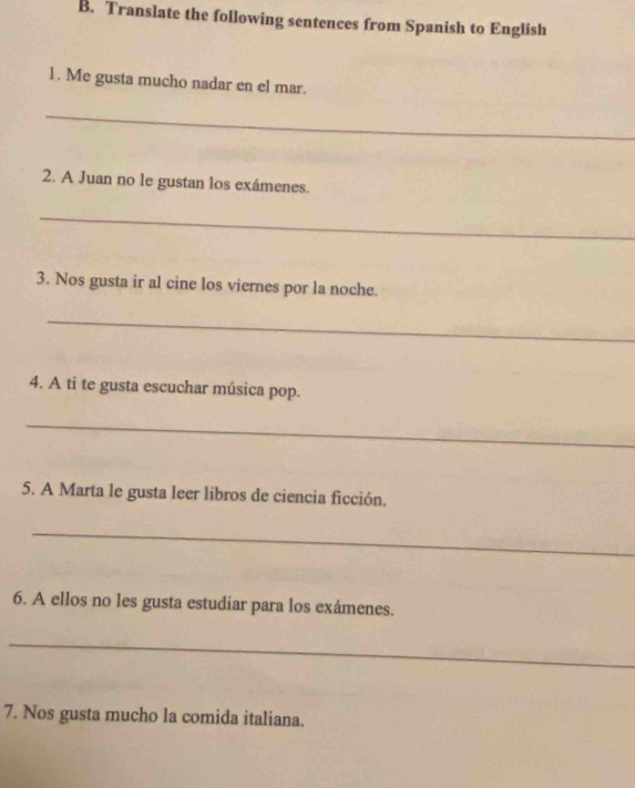 Translate the following sentences from Spanish to English 
1. Me gusta mucho nadar en el mar. 
_ 
2. A Juan no le gustan los exámenes. 
_ 
3. Nos gusta ir al cine los viernes por la noche. 
_ 
4. A ti te gusta escuchar música pop. 
_ 
5. A Marta le gusta leer líbros de ciencia ficción. 
_ 
6. A ellos no les gusta estudiar para los exámenes. 
_ 
7. Nos gusta mucho la comida italiana.