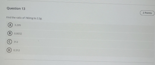Find the ratio of 780mg to 2.5g.
A 3.205
B 0.0032
C 312
D 0.312