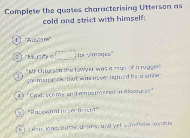 Complete the quotes characterising Utterson as 
cold and strict with himself: 
1 “Austere” 
2 “Mortify a =□ for vintages" 
"Mr Utterson the lawyer was a man of a rugged 
3 
countenance, that was never lighted by a smile" 
4) "Cold, scanty and embarrassed in discourse" 
5 "Backward in sentiment" 
6 Lean, long, dusty, dreary, and yet somehow lovable”