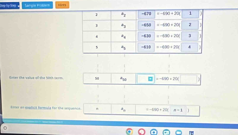 Step-by-Step   Sample Problem Hints
Enter the value of the 50th term. 50 a_50 =-690+20
1
Enter an explicit formula for the sequence. n a_n =-690+20 n-1