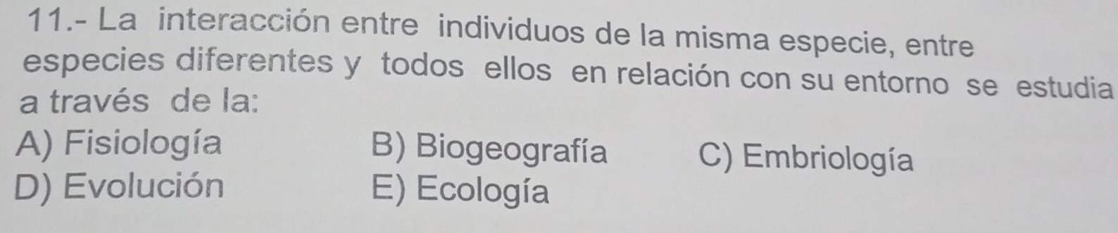 11.- La interacción entre individuos de la misma especie, entre
especies diferentes y todos ellos en relación con su entorno se estudia
a través de la:
A) Fisiología B) Biogeografía C) Embriología
D) Evolución E) Ecología