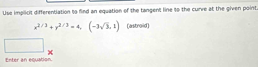 Use implicit differentiation to find an equation of the tangent line to the curve at the given point
x^(2/3)+y^(2/3)=4, (-3sqrt(3),1) (astroid) 
□ □ 
Enter an equation.