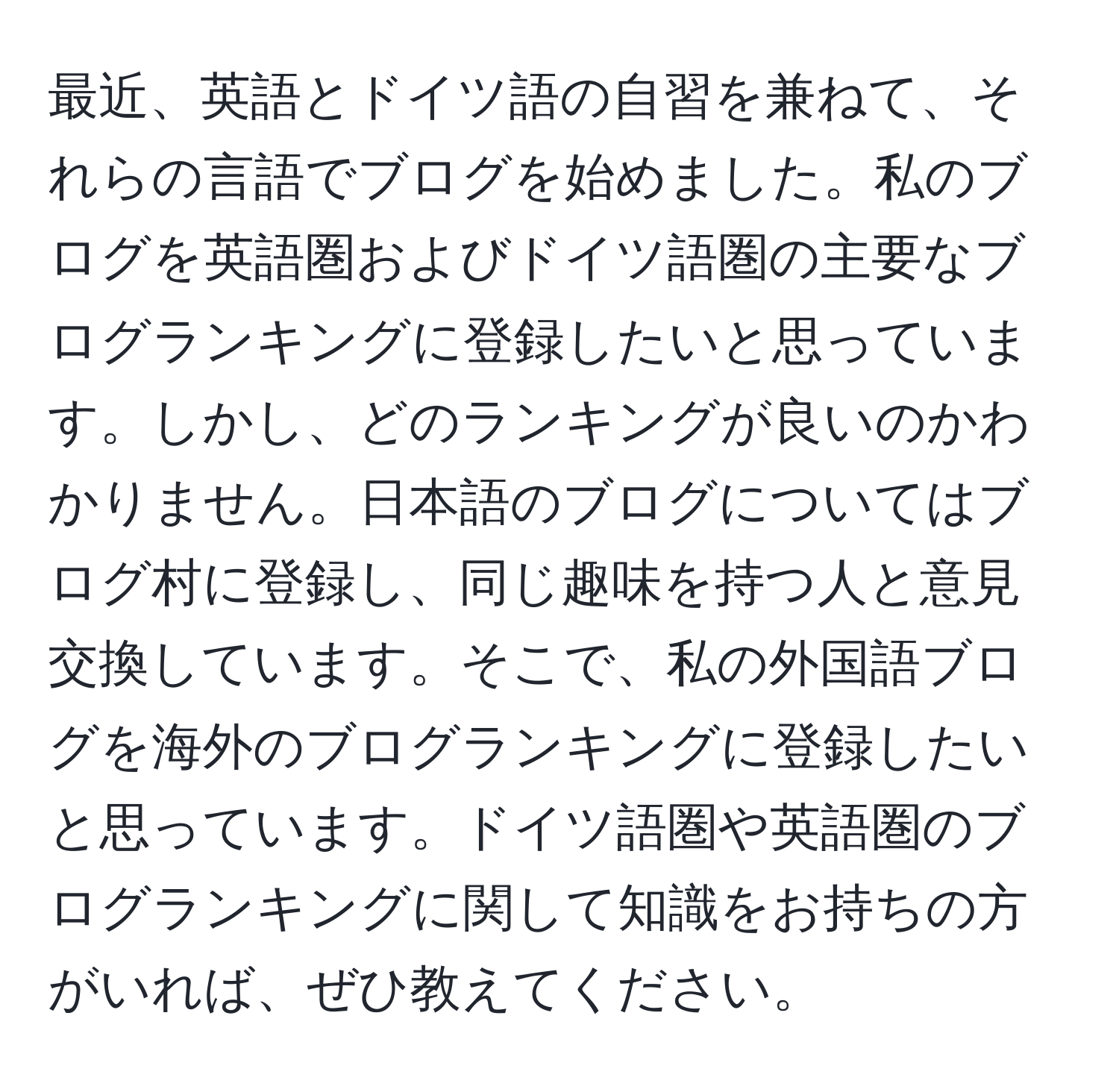 最近、英語とドイツ語の自習を兼ねて、それらの言語でブログを始めました。私のブログを英語圏およびドイツ語圏の主要なブログランキングに登録したいと思っています。しかし、どのランキングが良いのかわかりません。日本語のブログについてはブログ村に登録し、同じ趣味を持つ人と意見交換しています。そこで、私の外国語ブログを海外のブログランキングに登録したいと思っています。ドイツ語圏や英語圏のブログランキングに関して知識をお持ちの方がいれば、ぜひ教えてください。