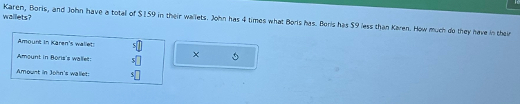 wallets? 
Karen, Boris, and John have a total of $159 in their wallets. John has 4 times what Boris has. Boris has $9 less than Karen. How much do they have in their 
Amount in Karen's wallet: :□°
Amount in Boris's wallet: $□ × 5
Amount in John's wallet: $□