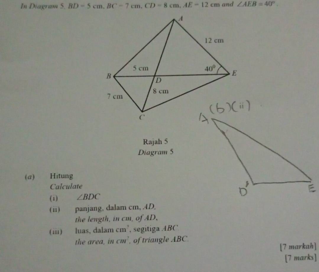 In Diagram 5. BD=5cm,BC=7cm,CD=8cm,AE=12cm and ∠ AEB=40°.
Rajah 5
Diagram 5
(a) Hitung
Calculate
(1) ∠ BDC
(ii) panjang, dalam cm, .4D,
the length, in cm, of AD,
(i) luas, dalam cm^2 , segitiga ABC
the area, in cm^2 , of triangle ABC.
[7 markah]
[7 marks]