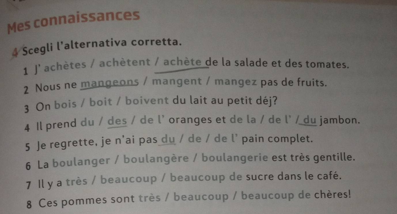 Mes connaissances 
4 Scegli l’alternativa corretta. 
1 J'achètes / achètent / achète de la salade et des tomates. 
2 Nous ne mangeons / mangent / mangez pas de fruits. 
3 On bois / boit / boivent du lait au petit déj? 
4 Il prend du / des / de l' oranges et de la / de l' / du jambon. 
5 Je regrette, je n’ai pas du / de / de l’ pain complet. 
6 La boulanger / boulangère / boulangerie est très gentille. 
7 Il y a très / beaucoup / beaucoup de sucre dans le café. 
8 Ces pommes sont très / beaucoup / beaucoup de chères!