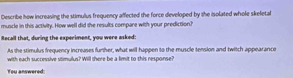 Describe how increasing the stimulus frequency affected the force developed by the isolated whole skeletal 
muscle in this activity. How well did the results compare with your prediction? 
Recall that, during the experiment, you were asked: 
As the stimulus frequency increases further, what will happen to the muscle tension and twitch appearance 
with each successive stimulus? Will there be a limit to this response? 
You answered: