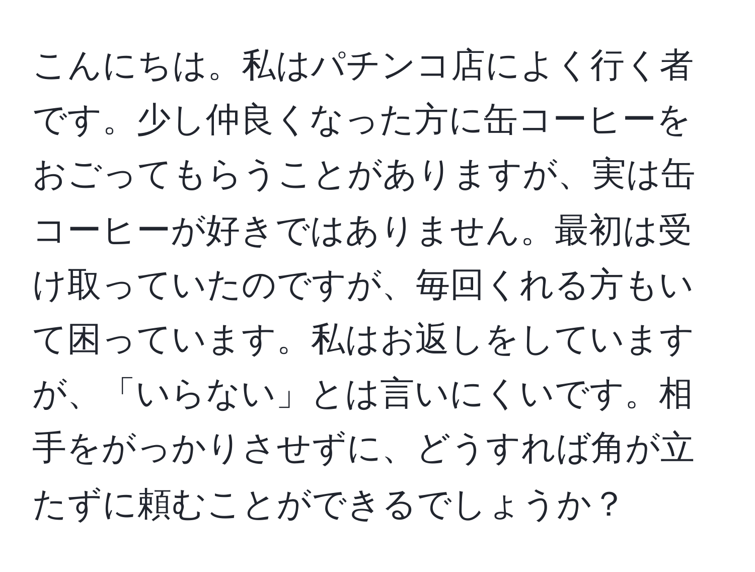 こんにちは。私はパチンコ店によく行く者です。少し仲良くなった方に缶コーヒーをおごってもらうことがありますが、実は缶コーヒーが好きではありません。最初は受け取っていたのですが、毎回くれる方もいて困っています。私はお返しをしていますが、「いらない」とは言いにくいです。相手をがっかりさせずに、どうすれば角が立たずに頼むことができるでしょうか？