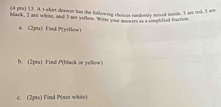 A t-shirt drawer has the following choices randomly mixed inside. 3 are red, 5 are 
black, 2 are white, and 3 are yellow. Write your answers as a simplified fraction. 
a. (2pts) Find P (yellow) 
b. (2pts) Find P (black or yellow) 
c. (2pts) Find P (not white)