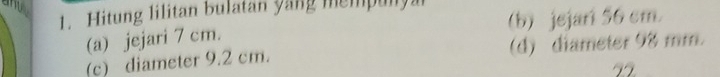Hitung lilitan bulatan yang mempunya (b) jejar 56 cm
(a) jejari 7 cm.
(c) diameter 9.2 cm. (d) diameter 98 mm.
22