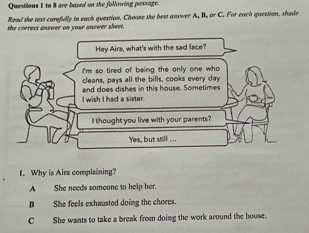 to 8 are based on the following passage.
Read the text carefully in each question. Choose the best answer A, B, or C. For each question, shade
the correct answer on your answer sheet.
Hey Aira, what's with the sad face?
I'm so tired of being the only one who
cleans, pays all the bills, cooks every day
and does dishes in this house. Sometimes
I wish I had a sister.
I thought you live with your parents?
Yes, but still ...
1. Why is Aira complaining?
A She needs someone to help her.
B She feels exhausted doing the chores.
C She wants to take a break from doing the work around the house.