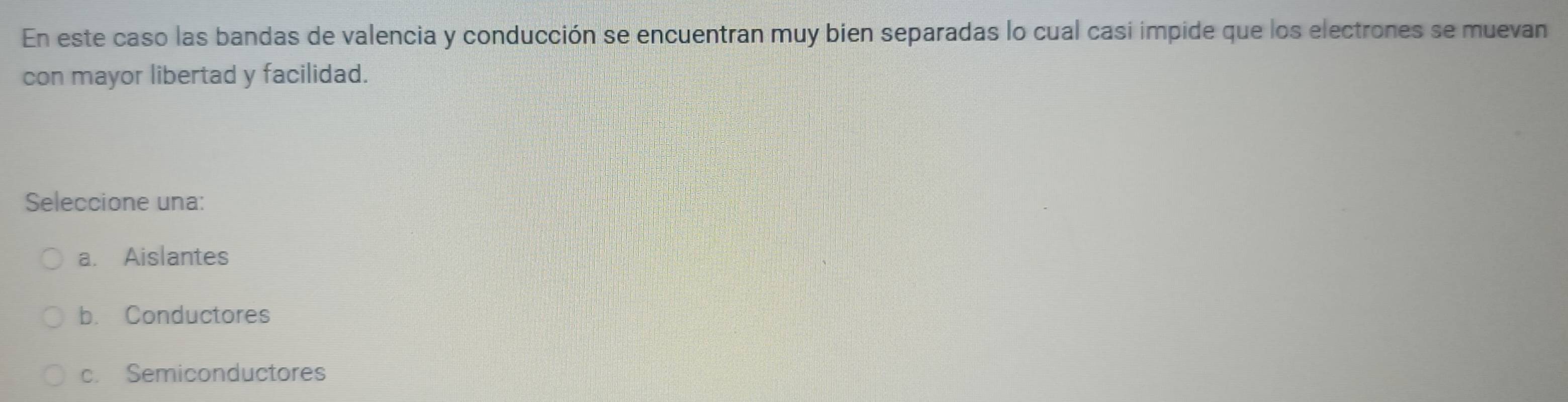 En este caso las bandas de valencia y conducción se encuentran muy bien separadas lo cual casi impide que los electrones se muevan
con mayor libertad y facilidad.
Seleccione una:
a. Aislantes
b. Conductores
c. Semiconductores