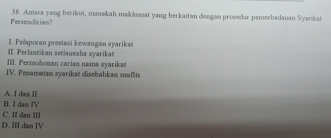 Antara yang berikut, manakah maklumat yang berkaitan dengan prosedur pemerbadanan Syarikat
Persendirian?
I. Pelaporan prestasi kewangan syarikat
II. Perlantikan setiausaha syarikat
III. Permohonan carian nama syarikat
IV. Penamatan syarikat disebabkan muflis
A. I dan II
B. I dan IV
C. II dan III
D. III dan IV