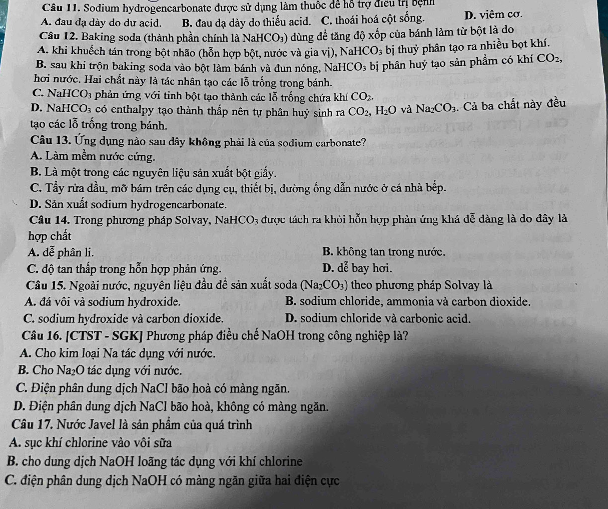 Sodium hydrogencarbonate được sử dụng làm thuộc đề hồ trợ điều trị bệnh
A. đau dạ dày do dư acid. B. đau dạ dày do thiếu acid. C. thoái hoá cột sống. D. viêm cơ.
Câu 12. Baking soda (thành phần chính là NaHCO₃) dùng để tăng độ xốp của bánh làm từ bột là do
A. khi khuếch tán trong bột nhão (hỗn hợp bột, nước và gia vị), NaH CO_3 bị thuỷ phân tạo ra nhiều bọt khí.
B. sau khi trộn baking soda vào bột làm bánh và đun nóng, NaH ICO_3 bị phân huỷ tạo sản phẩm có khí CO_2,
hơi nước. Hai chất này là tác nhân tạo các lỗ trống trong bánh.
C. NaHC O_3 phản ứng với tinh bột tạo thành các lỗ trống chứa khí CO_2.
D. NaH CO_3 có enthalpy tạo thành thấp nên tự phân huỷ sinh ra CO_2, ,H_2O và Na_2CO_3. Cả ba chất này đều
tạo các lỗ trống trong bánh.
Câu 13. Ứng dụng nào sau đây không phải là của sodium carbonate?
A. Làm mềm nước cứng.
B. Là một trong các nguyên liệu sản xuất bột giấy.
C. Tầy rửa dầu, mỡ bám trên các dụng cụ, thiết bị, đường ống dẫn nước ở cá nhà bếp.
D. Sản xuất sodium hydrogencarbonate.
Câu 14. Trong phương pháp Solvay, NaHCO3 được tách ra khỏi hỗn hợp phản ứng khá dễ dàng là do đây là
hợp chất
A. dễ phân li. B. không tan trong nước.
C. độ tan thấp trong hỗn hợp phản ứng. D. dễ bay hơi.
Câu 15. Ngoài nước, nguyên liệu đầu để sản xuất soda (N sqrt(a) 12 _2CO_3) theo phương pháp Solvay là
A. đá vôi và sodium hydroxide. B. sodium chloride, ammonia và carbon dioxide.
C. sodium hydroxide và carbon dioxide. D. sodium chloride và carbonic acid.
Câu 16. [CTST - SGK] Phương pháp điều chế NaOH trong công nghiệp là?
A. Cho kim loại Na tác dụng với nước.
B. Cho Na₂O tác dụng với nước.
C. Điện phân dung dịch NaCl bão hoà có màng ngăn.
D. Điện phân dung dịch NaCl bão hoà, không có màng ngăn.
Câu 17. Nước Javel là sản phẩm của quá trình
A. sục khí chlorine vào vôi sữa
B. cho dung dịch NaOH loãng tác dụng với khí chlorine
C. điện phân dung dịch NaOH có màng ngăn giữa hai điện cực