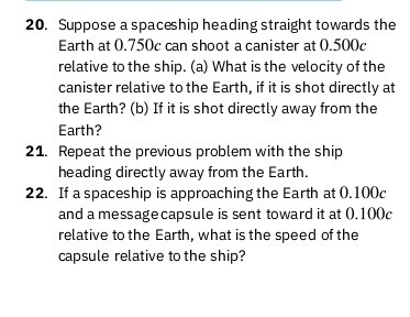 Suppose a spaceship heading straight towards the 
Earth at 0.750c can shoot a canister at 0.500c
relative to the ship. (a) What is the velocity of the 
canister relative to the Earth, if it is shot directly at 
the Earth? (b) If it is shot directly away from the 
Earth? 
21. Repeat the previous problem with the ship 
heading directly away from the Earth. 
22. If a spaceship is approaching the Earth at (.100c
and a message capsule is sent toward it at 0.100c
relative to the Earth, what is the speed of the 
capsule relative to the ship?