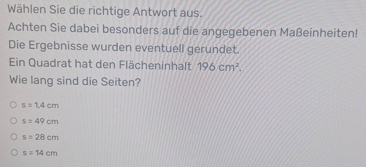 Wählen Sie die richtige Antwort aus.
Achten Sie dabei besonders auf die angegebenen Maßeinheiten!
Die Ergebnisse wurden eventuell gerundet.
Ein Quadrat hat den Flächeninhalt 196cm^2. 
Wie lang sind die Seiten?
s=1,4cm
s=49cm
s=28cm
s=14cm