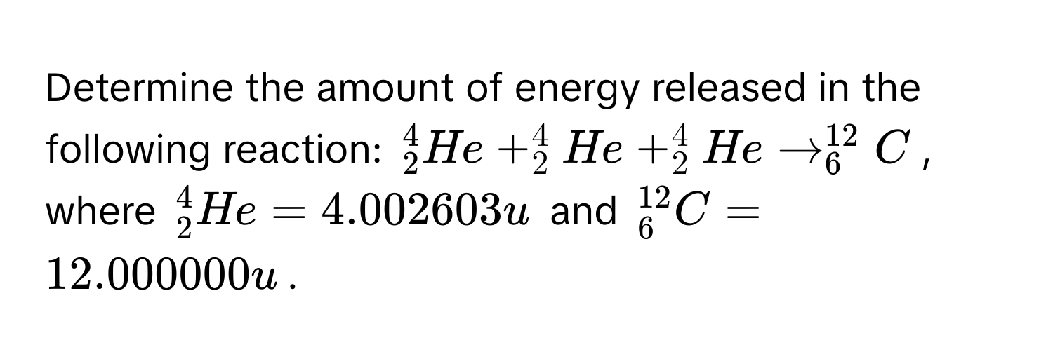 Determine the amount of energy released in the following reaction: $^4_2He + ^4_2He + ^4_2He arrow^(12)_6C$, where $^4_2He = 4.002603u$ and $^12_6C = 12.000000u$.