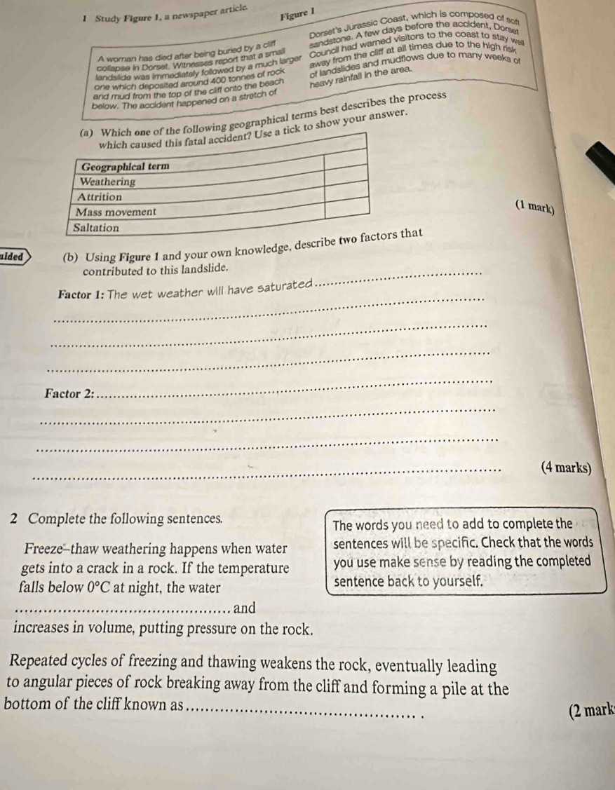 Study Figure 1, a newspaper article. 
Figure 1 
Dorset's Jurassic Coast, which is composed of sof 
A woran has died after being buried by a cliff sandstone. A few days before the accident, Dorset 
collapse in Dorset. Witnasses report that a smail away from the cliff at all times due to the high risk 
landstide was immediately followed by a much larger Council had warned visitors to the coast to stay well 
one which deposited around 400 tonnes of rock of landslides and mudflows due to many weeks o 
and rud from the top of the cliff onto the beach 
heavy rainfall in the area. 
below. The accident happened on a stretch of 
ographical terms best describes the process 
how your answer. 
(1 mark) 
uided (b) Using Figure 1 and your own knowledge, describ that 
contributed to this landslide._ 
_ 
Factor 1: The wet weather will have saturated 
_ 
_ 
Factor 2: 
_ 
_ 
_ 
_(4 marks) 
2 Complete the following sentences. 
The words you need to add to complete the 
Freeze-thaw weathering happens when water sentences will be specific. Check that the words 
gets into a crack in a rock. If the temperature you use make sense by reading the completed 
falls below 0°C at night, the water sentence back to yourself. 
_and 
increases in volume, putting pressure on the rock. 
Repeated cycles of freezing and thawing weakens the rock, eventually leading 
to angular pieces of rock breaking away from the cliff and forming a pile at the 
bottom of the cliff known as_ 
(2 mark
