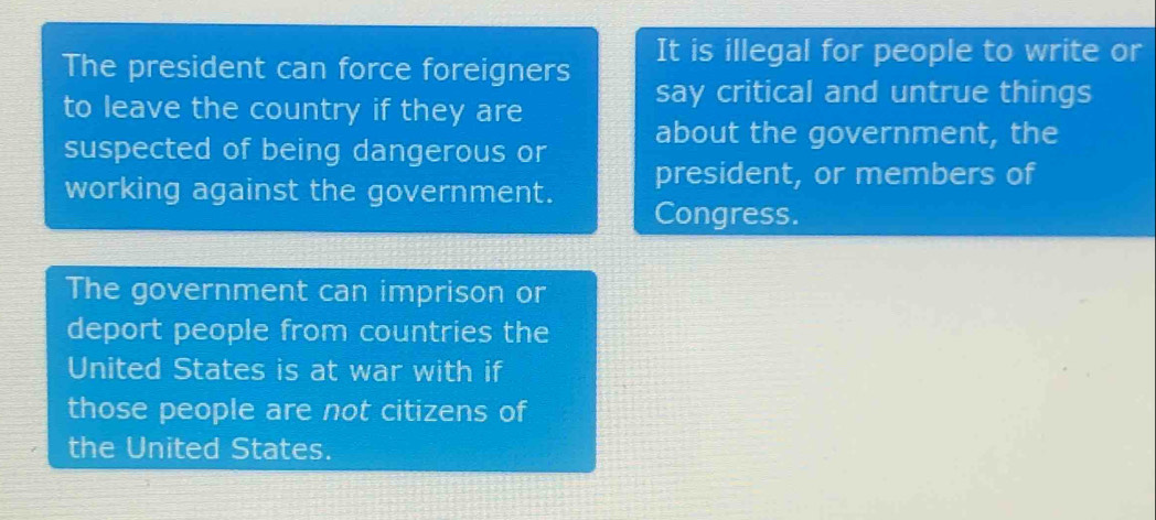 The president can force foreigners It is illegal for people to write or 
to leave the country if they are 
say critical and untrue things 
suspected of being dangerous or about the government, the 
president, or members of 
working against the government. Congress. 
The government can imprison or 
deport people from countries the 
United States is at war with if 
those people are not citizens of 
the United States.