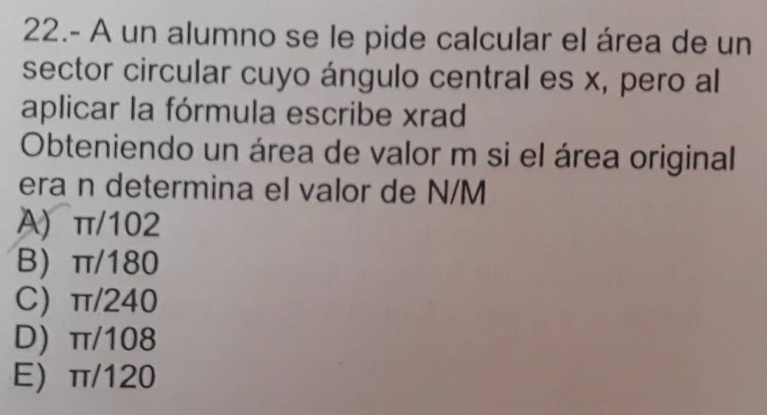 22.- A un alumno se le pide calcular el área de un
sector circular cuyo ángulo central es x, pero al
aplicar la fórmula escribe xrad
Obteniendo un área de valor m si el área original
era n determina el valor de N/M
A) π/102
B) π/180
C) π/240
D) π/108
E) π/120