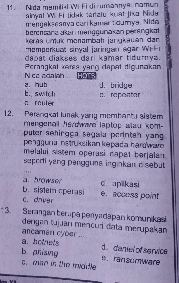 Nida memiliki Wi-Fi di rumahnya, namun
sinyal Wi-Fi tidak terlalu kuat jika Nida
mengaksesnya dari kamar tidurnya. Nida
berencana akan menggunakan perangkat
keras untuk menambah jangkauan dan
memperkuat sinyal jaringan agar Wi-Fi
dapat diakses dari kamar tidurnya.
Perangkat keras yang dapat digunakan
Nida adalah ... HOTS
a. hub d. bridge
b. switch e.repeater
c. router
12. Perangkat lunak yang membantu sistem
mengenali hardware laptop atau kom-
puter sehingga segala perintah yang
pengguna instruksikan kepada hardware
melalui sistem operasi dapat berjalan
seperti yang pengguna inginkan disebut
…
a. browser d、aplikasi
b. sistem operasi e. access point
c. driver
13. Serangan berupa penyadapan komunikasi
dengan tujuan mencuri data merupakan
ancaman cyber ....
a. botnets d. daniel of service
b. phising e. ransomware
c. man in the middle