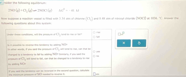 nsider the following equilibrium:
2NO(g)+Cl_2(g)leftharpoons 2NOCl(g) △ G^0=-41.kJ
Now suppose a reaction vessel is filled with 3.34 atm of chlorine (CI_2) and 8.48 atm of nitrosyl chloride (NOCI) at 1036.^circ C. Answer the
following questions about this system:
the minimum pressure of NO needed to reverse i.