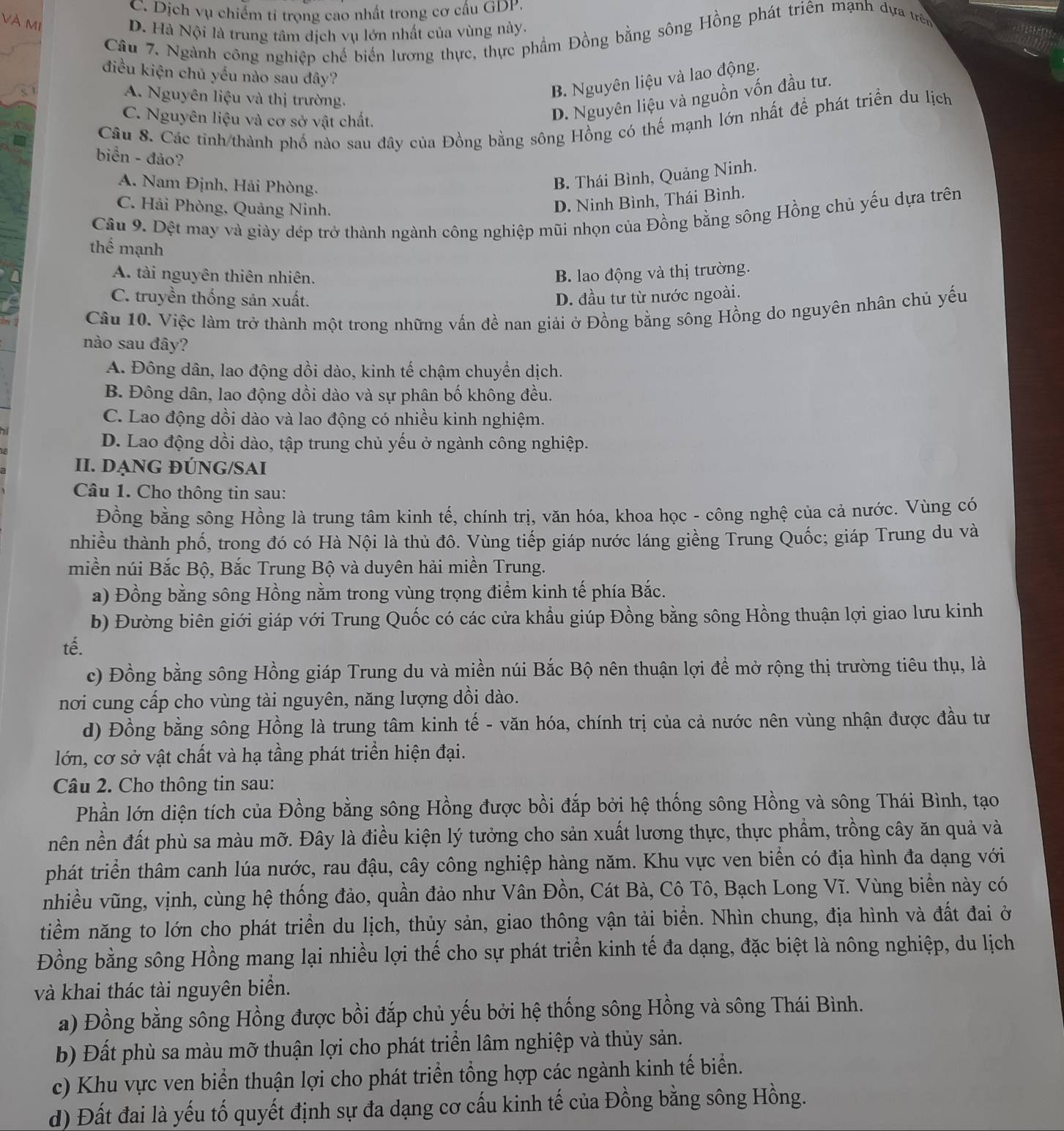 C. Dịch vụ chiếm tí trọng cao nhất trong cơ cấu GDP
VÀ MI
D. Hà Nội là trung tâm dịch vụ lớn nhất của vùng này.
Câu 7. Ngành công nghiệp chế biến lương thực, thực phẩm Đồng bằng sông Hồng phát triên mạnh dựa trên
điều kiện chủ yếu nào sau đây?
A. Nguyên liệu và thị trường.
B. Nguyên liệu và lao động.
C. Nguyên liệu và cơ sở vật chất.
D. Nguyên liệu và nguồn vốn đầu tư.
Câu 8. Các tỉnh/thành phố nào sau đây của Đồng bằng sông Hồng có thế mạnh lớn nhất để phát triển du lịch
biển - đảo?
A. Nam Định, Hải Phòng.
B. Thái Bình, Quảng Ninh.
C. Hải Phòng, Quảng Ninh.
D. Ninh Bình, Thái Bình.
Câu 9. Đệt may và giày dép trở thành ngành công nghiệp mũi nhọn của Đồng bằng sông Hồng chủ yếu dựa trên
thể mạnh
A. tài nguyên thiên nhiên. B. lao động và thị trường.
C. truyền thống sản xuất. D. đầu tư từ nước ngoài.
Câu 10. Việc làm trở thành một trong những vấn đề nan giải ở Đồng bằng sông Hồng do nguyên nhân chủ yếu
nào sau đây?
A. Đông dân, lao động dồi dào, kinh tế chậm chuyển dịch.
B. Đông dân, lao động dồi dào và sự phân bố không đều.
C. Lao động dồi dào và lao động có nhiều kinh nghiệm.
D. Lao động dồi dào, tập trung chủ yếu ở ngành công nghiệp.
II. DạnG ĐÚNG/SAI
Câu 1. Cho thông tin sau:
Đồng bằng sông Hồng là trung tâm kinh tế, chính trị, văn hóa, khoa học - công nghệ của cả nước. Vùng có
nhiều thành phố, trong đó có Hà Nội là thủ đô. Vùng tiếp giáp nước láng giềng Trung Quốc; giáp Trung du và
miền núi Bắc Bộ, Bắc Trung Bộ và duyên hải miền Trung.
a) Đồng bằng sông Hồng nằm trong vùng trọng điểm kinh tế phía Bắc.
b) Đường biên giới giáp với Trung Quốc có các cửa khẩu giúp Đồng bằng sông Hồng thuận lợi giao lưu kinh
tế.
c) Đồng bằng sông Hồng giáp Trung du và miền núi Bắc Bộ nên thuận lợi đề mở rộng thị trường tiêu thụ, là
nơi cung cấp cho vùng tài nguyên, năng lượng dồi dào.
d) Đồng bằng sông Hồng là trung tâm kinh tế - văn hóa, chính trị của cả nước nên vùng nhận được đầu tư
lớn, cơ sở vật chất và hạ tầng phát triển hiện đại.
Câu 2. Cho thông tin sau:
Phần lớn diện tích của Đồng bằng sông Hồng được bồi đắp bởi hệ thống sông Hồng và sông Thái Bình, tạo
nên nền đất phù sa màu mỡ. Đây là điều kiện lý tưởng cho sản xuất lương thực, thực phẩm, trồng cây ăn quả và
phát triển thâm canh lúa nước, rau đậu, cây công nghiệp hàng năm. Khu vực ven biển có địa hình đa dạng với
nhiều vũng, vịnh, cùng hệ thống đảo, quần đảo như Vân Đồn, Cát Bà, Cô Tô, Bạch Long Vĩ. Vùng biển này có
tiềm năng to lớn cho phát triển du lịch, thủy sản, giao thông vận tải biển. Nhìn chung, địa hình và đất đai ở
Đồng bằng sông Hồng mang lại nhiều lợi thế cho sự phát triển kinh tế đa dạng, đặc biệt là nông nghiệp, du lịch
và khai thác tài nguyên biển.
a) Đồng bằng sông Hồng được bồi đắp chủ yếu bởi hệ thống sông Hồng và sông Thái Bình.
b) Đất phù sa màu mỡ thuận lợi cho phát triển lâm nghiệp và thủy sản.
c) Khu vực ven biển thuận lợi cho phát triển tổng hợp các ngành kinh tế biển.
d) Đất đai là yếu tố quyết định sự đa dạng cơ cấu kinh tế của Đồng bằng sông Hồng.