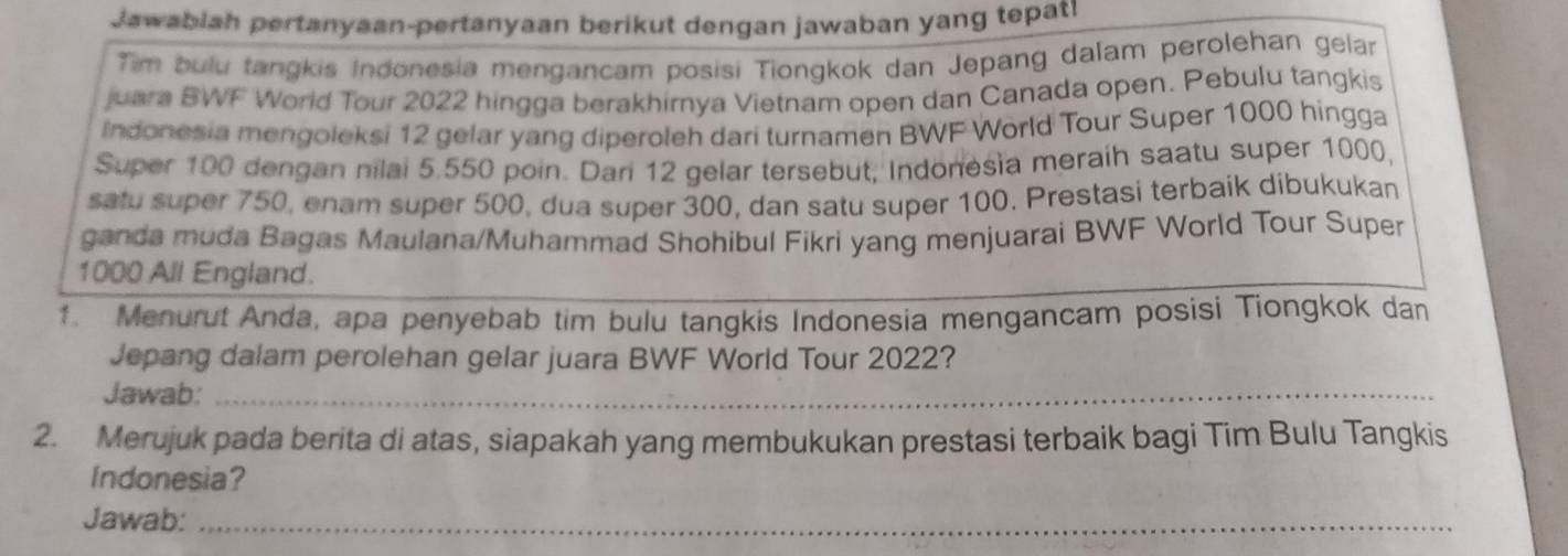 Jawablah pertanyaan-pertanyaan berikut dengan jawaban yang tepat! 
Tim bulu tangkis Indonesia mengancam posisi Tiongkok dan Jepang dalam perolehan gelar 
juara BWF World Tour 2022 hingga berakhirnya Vietnam open dan Canada open. Pebulu tangkis 
Indonesia mengoleksi 12 gelar yang diperoleh dari turnamen BWF World Tour Super 1000 hingga 
Super 100 dengan nilai 5.550 poin. Dari 12 gelar tersebut, Indonesia meraih saatu super 1000. 
satu super 750, enam super 500, dua super 300, dan satu super 100. Prestasi terbaik dibukukan 
ganda muda Bagas Maulana/Muhammad Shohibul Fikri yang menjuarai BWF World Tour Super
1000 All England. 
1. Menurut Anda, apa penyebab tim bulu tangkis Indonesia mengancam posisi Tiongkok dan 
Jepang dalam perolehan gelar juara BWF World Tour 2022? 
Jawab:_ 
2. Merujuk pada berita di atas, siapakah yang membukukan prestasi terbaik bagi Tim Bulu Tangkis 
Indonesia? 
Jawab:_