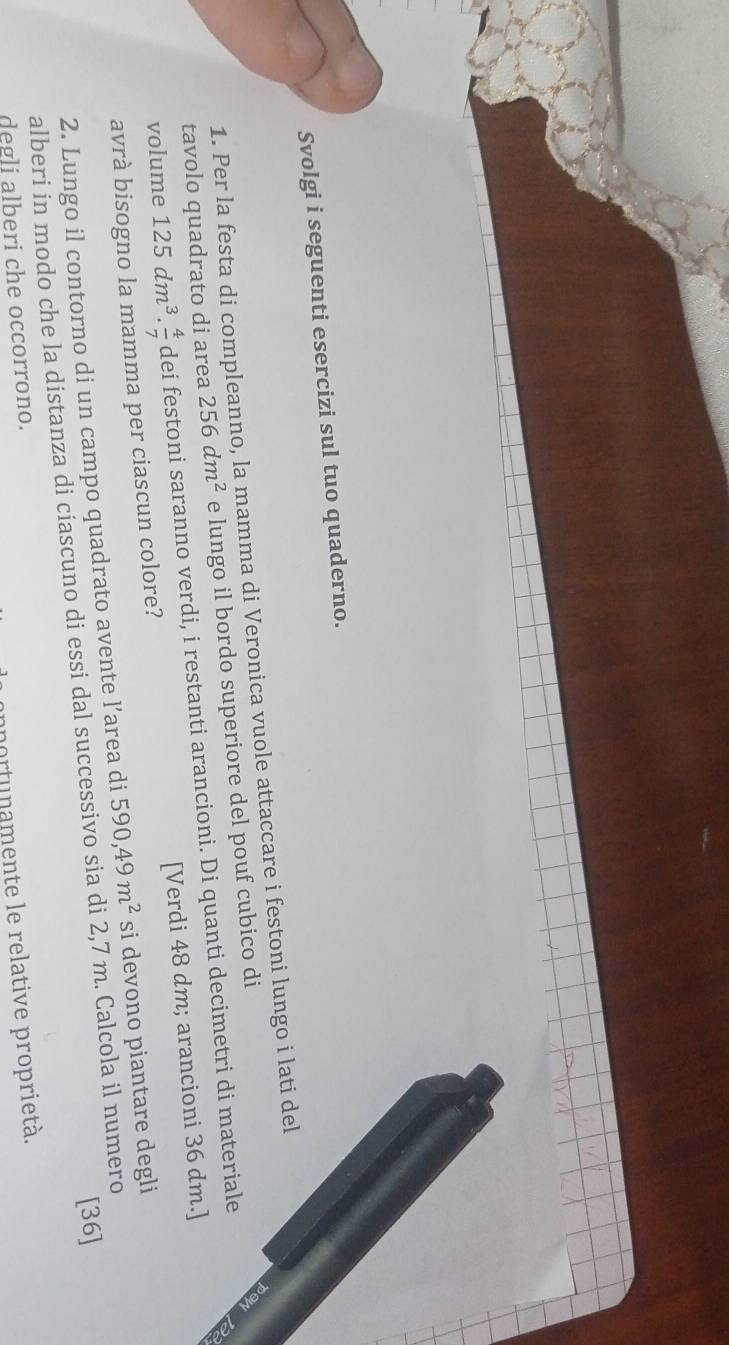 Svolgi i seguenti esercizi sul tuo quaderno. 
1. Per la festa di compleanno, la mamma di Veronica vuole attaccare i festoni lungo i lati del 
tavolo quadrato di area 256dm^2 e lungo il bordo superiore del pouf cubico di 
volume 125dm^3·  4/7  dei festoni saranno verdi, i restanti arancioni. Di quanti decimetri di materiale 
avrà bisogno la mamma per ciascun colore? [Verdi 48 dm; arancioni 36 dm.] 
2. Lungo il contorno di un campo quadrato avente l’area di 590,49m^2 si devono piantare degli 
[36] 
alberi in modo che la distanza di ciascuno di essi dal successivo sia di 2,7 m. Calcola il numero 
portunamente le relative proprietà. 
degli alberi che occorrono.