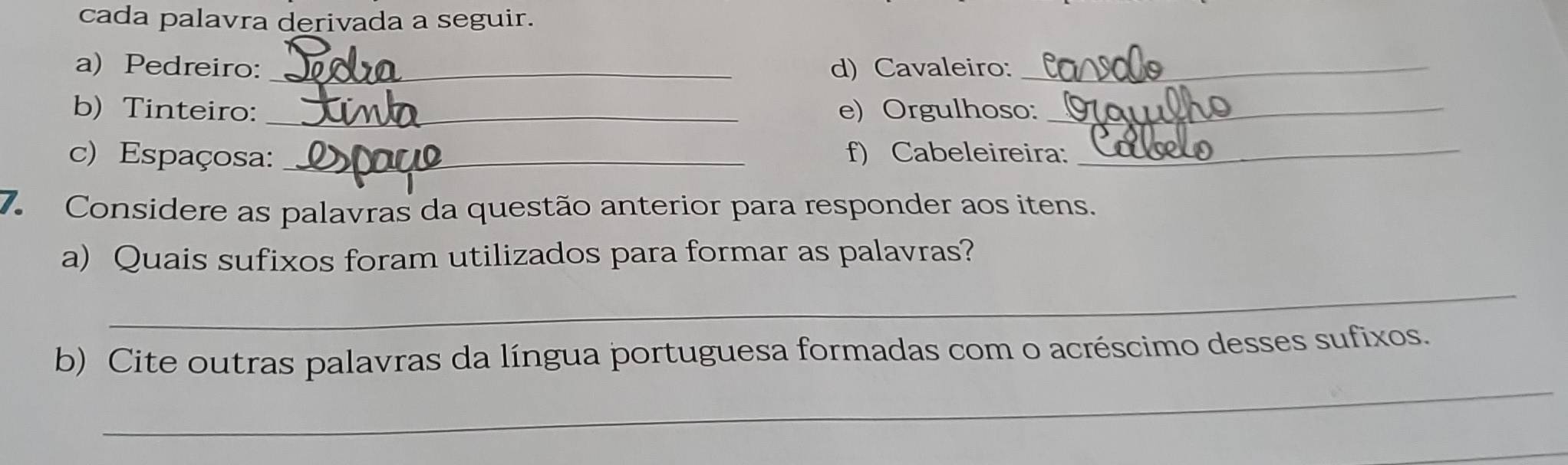 cada palavra derivada a seguir. 
a) Pedreiro:_ d) Cavaleiro:_ 
b) Tinteiro: _e) Orgulhoso:_ 
c) Espaçosa: _f) Cabeleireira:_ 
7. Considere as palavras da questão anterior para responder aos itens. 
a) Quais sufixos foram utilizados para formar as palavras? 
_ 
_ 
b) Cite outras palavras da língua portuguesa formadas com o acréscimo desses sufixos. 
_