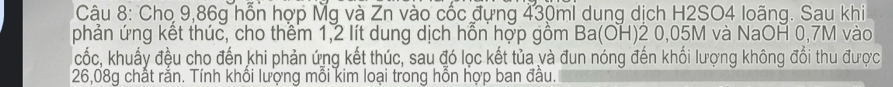 Cho 9,86g hỗn hợp Mg và Zn vào cốc đựng 430ml dung dịch H2SO4 loãng. Sau khi 
phản ứng kết thúc, cho thêm 1,2 lít dung dịch hỗn hợp gồm Ba(OH)2 0,05M và NaOH 0,7M vào 
cốc, khuấy đều cho đến khi phản ứng kết thúc, sau đó lọc kết tủa và đun nóng đến khối lượng không đổi thu được
26,08g chất rắn. Tính khổi lượng mỗi kim loại trong hỗn hợp ban đầu.