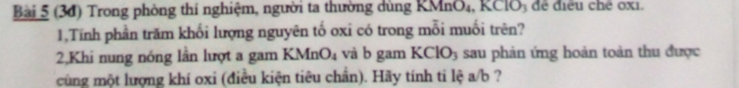 (30) Trong phòng thí nghiệm, người ta thường dùng KMnO₄, KClO₃ để điều chế 0x1. 
1,Tính phần trăm khối lượng nguyên tố oxi có trong mỗi muối trên? 
2,Khi nung nóng lần lượt a gam KMnO_4 và b gam KClO_3 sau phản ứng hoản toàn thu được 
cùng một lượng khí oxi (điều kiện tiêu chần). Hãy tính ti lệ a/b ?