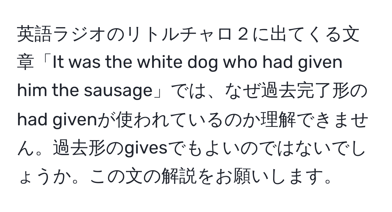 英語ラジオのリトルチャロ２に出てくる文章「It was the white dog who had given him the sausage」では、なぜ過去完了形のhad givenが使われているのか理解できません。過去形のgivesでもよいのではないでしょうか。この文の解説をお願いします。