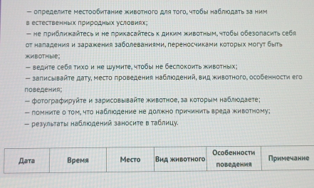 олределите местообитание животного для Τого, чτобы наблюδдаτь за ним 
в естественных πриродных условиях; 
— не πриближайτесь и не лрикасайτесь к диким животным, чтοбы обезоласиτь себя 
от наладения и заражения заболеваниями, переносчиками ΚоΤорых могут быть 
жMBOTHble; 
— ведите себя тихои не Шумите, чтобы не беспокоить животных; 
- записывайτе дату, место πроведения наблюодений, вид животного, особенности его 
поведения; 
— фотографируйτе и зарисовывайτе животное, за коΤорыίм наблιοдаете; 
— ломните о том, что наблюодение не должно πричинитьвреда животному; 
- результаτы наблюдений заносите в аблицу