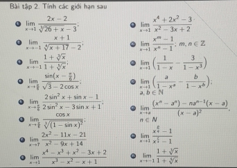 Bài tập 2. Tính các giới hạn sau
limlimits _xto 1 (2x-2)/sqrt[3](26+x)-3 ; limlimits _xto 1 (x^4+2x^2-3)/x^2-3x+2 
limlimits _xto -1 (x+1)/sqrt[4](x+17)-2 ; limlimits _xto 1 (x^m-1)/x^n-1 :m,n∈ Z
limlimits _xto -1 (1+sqrt[3](x))/1+sqrt[5](x) ; limlimits _xto 1( 1/1-x - 3/1-x^3 )
limlimits _xto  π /6 frac sin (x- π /6 )sqrt(3)-2cos x. limlimits _xto 1( a/1-x^a - b/1-x^b );
,b∈ N
limlimits _xto  π /6  (2sin^2x+sin x-1)/2sin^2x-3sin x+1 . limlimits _xto afrac (x^n-a^n)-na^(n-1)(x-a)(x-a)^2.
limlimits _xto  π /6 frac cos xsqrt[3]((1-sin x)^2); n∈ N
limlimits _xto 7 (2x^2-11x-21)/x^2-9x+14  limlimits _xto 1frac x^(frac 2)4-1x^(frac 5)3-1
limlimits _xto 1 (x^4-x^3+x^2-3x+2)/x^3-x^2-x+1  limlimits _xto -1 (1+sqrt[3](x))/1+sqrt[5](x) 