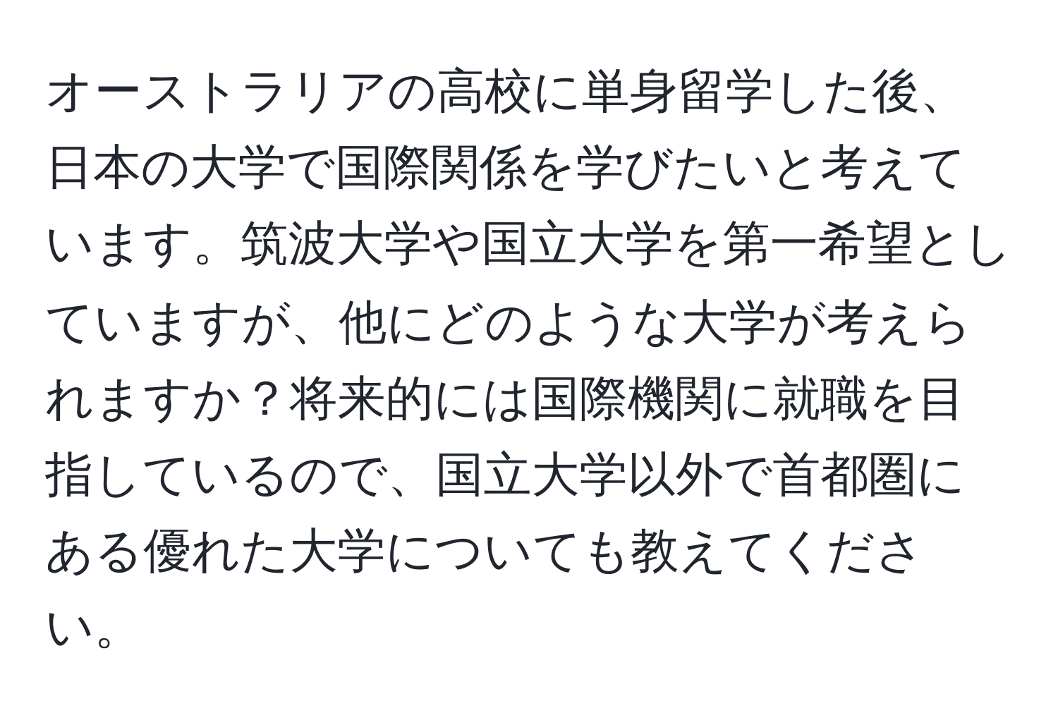 オーストラリアの高校に単身留学した後、日本の大学で国際関係を学びたいと考えています。筑波大学や国立大学を第一希望としていますが、他にどのような大学が考えられますか？将来的には国際機関に就職を目指しているので、国立大学以外で首都圏にある優れた大学についても教えてください。