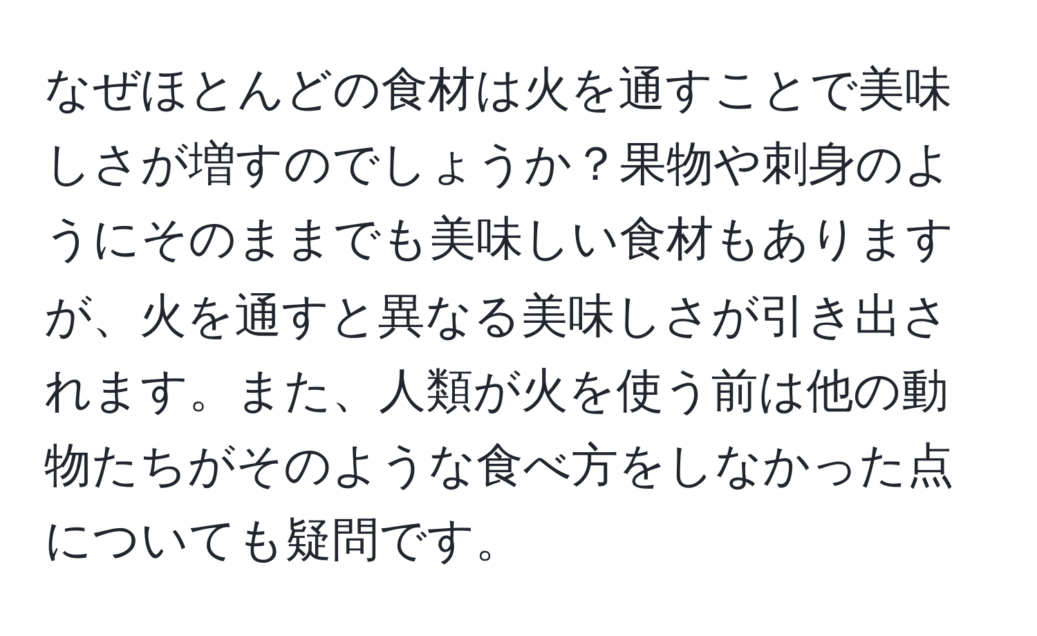 なぜほとんどの食材は火を通すことで美味しさが増すのでしょうか？果物や刺身のようにそのままでも美味しい食材もありますが、火を通すと異なる美味しさが引き出されます。また、人類が火を使う前は他の動物たちがそのような食べ方をしなかった点についても疑問です。