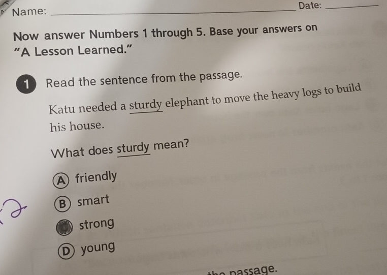 Name: _Date:_
Now answer Numbers 1 through 5. Base your answers on
“A Lesson Learned.”
10 Read the sentence from the passage.
Katu needed a sturdy elephant to move the heavy logs to build
his house.
What does sturdy mean?
A friendly
B) smart
strong
D young
he passage.