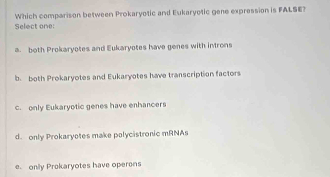 Which comparison between Prokaryotic and Eukaryotic gene expression is FALSE?
Select one:
a. both Prokaryotes and Eukaryotes have genes with introns
b. both Prokaryotes and Eukaryotes have transcription factors
c. only Eukaryotic genes have enhancers
d. only Prokaryotes make polycistronic mRNAs
e only Prokaryotes have operons