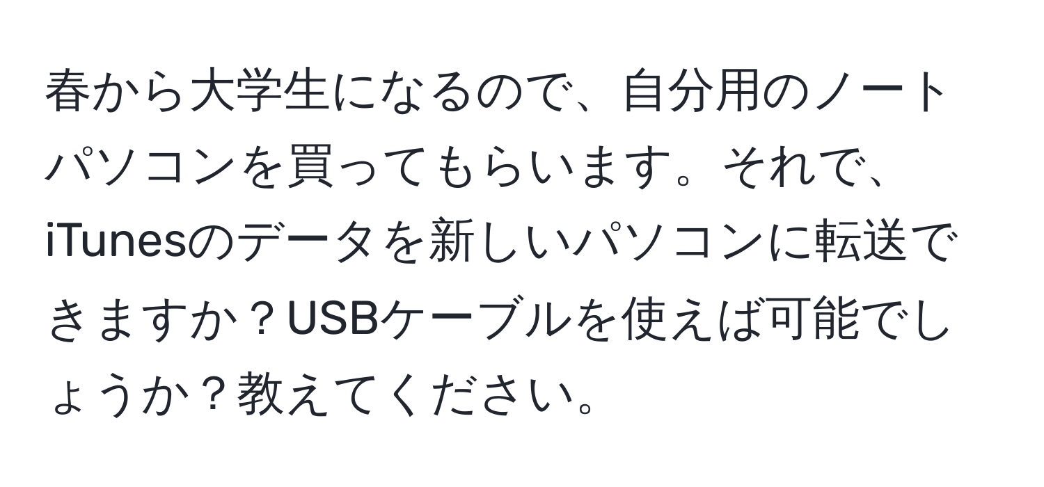 春から大学生になるので、自分用のノートパソコンを買ってもらいます。それで、iTunesのデータを新しいパソコンに転送できますか？USBケーブルを使えば可能でしょうか？教えてください。