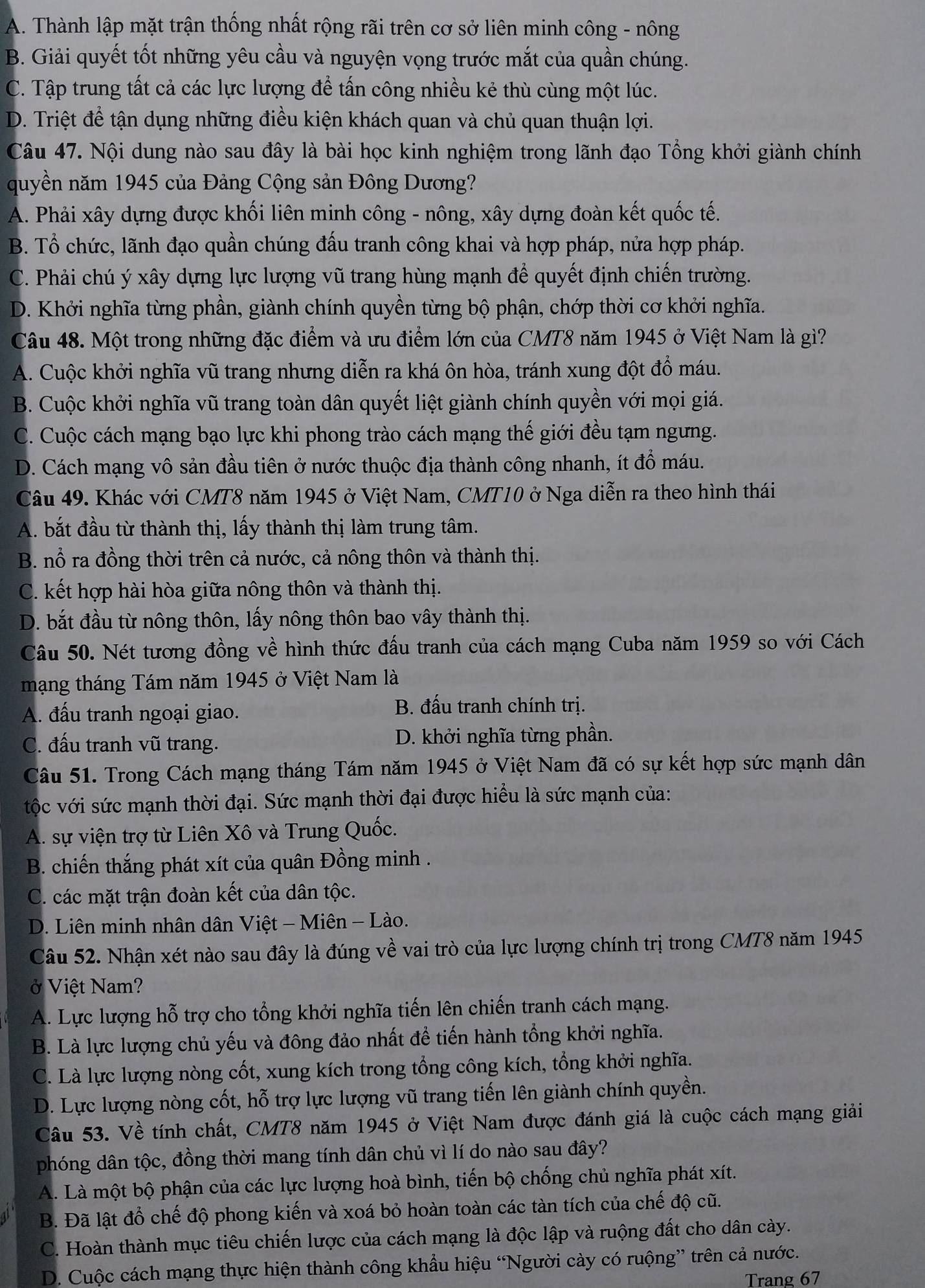 A. Thành lập mặt trận thống nhất rộng rãi trên cơ sở liên minh công - nông
B. Giải quyết tốt những yêu cầu và nguyện vọng trước mắt của quần chúng.
C. Tập trung tất cả các lực lượng để tấn công nhiều kẻ thù cùng một lúc.
D. Triệt để tận dụng những điều kiện khách quan và chủ quan thuận lợi.
Câu 47. Nội dung nào sau đây là bài học kinh nghiệm trong lãnh đạo Tổng khởi giành chính
quyền năm 1945 của Đảng Cộng sản Đông Dương?
A. Phải xây dựng được khối liên minh công - nông, xây dựng đoàn kết quốc tế.
B. Tổ chức, lãnh đạo quần chúng đấu tranh công khai và hợp pháp, nửa hợp pháp.
C. Phải chú ý xây dựng lực lượng vũ trang hùng mạnh để quyết định chiến trường.
D. Khởi nghĩa từng phần, giành chính quyền từng bộ phận, chớp thời cơ khởi nghĩa.
Câu 48. Một trong những đặc điểm và ưu điểm lớn của CMT8 năm 1945 ở Việt Nam là gì?
A. Cuộc khởi nghĩa vũ trang nhưng diễn ra khá ôn hòa, tránh xung đột đồ máu.
B. Cuộc khởi nghĩa vũ trang toàn dân quyết liệt giành chính quyền với mọi giá.
C. Cuộc cách mạng bạo lực khi phong trào cách mạng thế giới đều tạm ngưng.
D. Cách mạng vô sản đầu tiên ở nước thuộc địa thành công nhanh, ít đồ máu.
Câu 49. Khác với CMT8 năm 1945 ở Việt Nam, CMT10 ở Nga diễn ra theo hình thái
A. bắt đầu từ thành thị, lấy thành thị làm trung tâm.
B. nổ ra đồng thời trên cả nước, cả nông thôn và thành thị.
C. kết hợp hài hòa giữa nông thôn và thành thị.
D. bắt đầu từ nông thôn, lấy nông thôn bao vây thành thị.
Câu 50. Nét tương đồng về hình thức đấu tranh của cách mạng Cuba năm 1959 so với Cách
mạng tháng Tám năm 1945 ở Việt Nam là
A. đấu tranh ngoại giao.
B. đấu tranh chính trị.
C. đấu tranh vũ trang. D. khởi nghĩa từng phần.
Câu 51. Trong Cách mạng tháng Tám năm 1945 ở Việt Nam đã có sự kết hợp sức mạnh dân
tộc với sức mạnh thời đại. Sức mạnh thời đại được hiểu là sức mạnh của:
A. sự viện trợ từ Liên Xô và Trung Quốc.
B. chiến thắng phát xít của quân Đồng minh .
C. các mặt trận đoàn kết của dân tộc.
D. Liên minh nhân dân Việt - Miên - Lào.
Câu 52. Nhận xét nào sau đây là đúng về vai trò của lực lượng chính trị trong CMT8 năm 1945
ở Việt Nam?
A. Lực lượng hỗ trợ cho tổng khởi nghĩa tiến lên chiến tranh cách mạng.
B. Là lực lượng chủ yếu và đông đảo nhất để tiến hành tổng khởi nghĩa.
C. Là lực lượng nòng cốt, xung kích trong tổng công kích, tổng khởi nghĩa.
D. Lực lượng nòng cốt, hỗ trợ lực lượng vũ trang tiến lên giành chính quyền.
Câu 53. Về tính chất, CMT8 năm 1945 ở Việt Nam được đánh giá là cuộc cách mạng giải
phóng dân tộc, đồng thời mang tính dân chủ vì lí do nào sau đây?
A. Là một bộ phận của các lực lượng hoà bình, tiến bộ chống chủ nghĩa phát xít.
B. Đã lật đổ chế độ phong kiến và xoá bỏ hoàn toàn các tàn tích của chế độ cũ.
C. Hoàn thành mục tiêu chiến lược của cách mạng là độc lập và ruộng đất cho dân cày.
D. Cuộc cách mạng thực hiện thành công khẩu hiệu “Người cày có ruộng” trên cả nước.
Trang 67