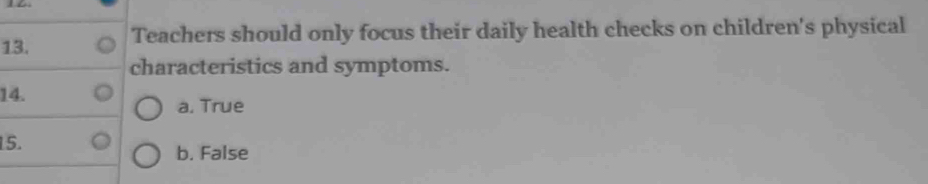 Teachers should only focus their daily health checks on children's physical 
characteristics and symptoms. 
14. 
a. True 
15. 
b. False