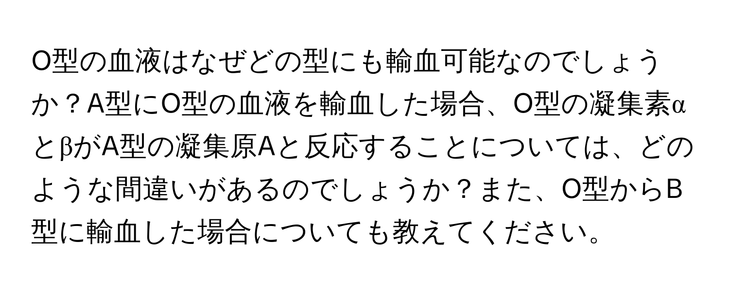 O型の血液はなぜどの型にも輸血可能なのでしょうか？A型にO型の血液を輸血した場合、O型の凝集素αとβがA型の凝集原Aと反応することについては、どのような間違いがあるのでしょうか？また、O型からB型に輸血した場合についても教えてください。