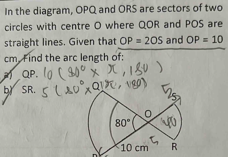 In the diagram, OPQ and ORS are sectors of two
circles with centre O where QOR and POS are
straight lines. Given that OP=2OS and OP=10
cm. Find the arc length of:
a QP.
b) SR.