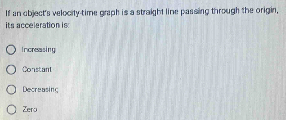 If an object's velocity-time graph is a straight line passing through the origin,
its acceleration is:
Increasing
Constant
Decreasing
Zero