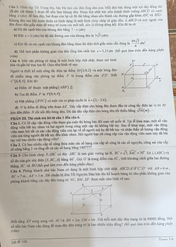 Nhân dịp Tết Trung thu, bác Hà làm các đên lồng cho con. Mỗi đèn bác dùng một sợi dây đồng dài
28 đm cất thành 3 đoạn để uốn làm khung đèn. Đoạn thứ nhất bác uốn thành hình vuông ABCD có cạnh
bằng x (dm) để làm dảy, hai đoạn còn lại có độ dài bảng nhau uốn thành các đường gắp khúc ASC và BSD .
Khung đèn sau khi hoàn thiện có hình dạng là một hình chóp chóp tứ giác đều S.ABCD và mặt ngoài của
đèn được dán giấy màu đề trang tri (xem các mối nổi, dán là không đảng kể). Khi đó ta có:
a) Độ dài cạnh bên của khung đèn bằng 7-x(dm)
b) Khi x=2 (đm) thì độ dài đường cao của khung đèn là 3sqrt(3)(dm)
c) Khi tất cả các cạnh của khung đèn bằng nhau thì diện tích giấy màu cần dùng là  49sqrt(3)/4 dm^2
d) Thể tích phần không gian của đên lồng lớn nhất khi x=3,25dm (kết quả làm tròn đến hàng phần
trăm)
Câu 4. Một căn phòng có dạng là một hình hộp chữ nhật, được mô hình
hóa và gắn hệ trục tọa độ Oxyz như hình vẽ sau: 
Người ta thiết kế một công tắc điện tại điểm M(3;0;2) và một bóng dèn
để chiếu sáng căn phòng tại điểm P là trung điểm của A'D'. Biết
C'(6;8;4). Khi đó:
a) Điểm M thuộc mặt phẳng (ABB'). enclosecircle1
b) Tọa độ điểm P là P(0;4;4).
e) Mặt phẳng (B'PC) có một véc tơ pháp tuyển là overline n=(2;-3;6).
d) N là điểm di động trên đoạn AA'. Dây cấp điện cho bóng đèn được đầu từ công tắc điện tại vị tri M
kéo đến điểm N rồi nối đến bóng đèn. Độ dài dây cấp điện cho bóng đèn tối thiểu bằng sqrt(54)(m).
PHÀN IIL Thí sinh trả lời từ câu 1 đến câu 6.
Câu 1. Có 30 cặp vận động viên tham gia cuộc thi bóng bản đôi nam nữ quốc tế. Tại lễ khai mạc, một số vận
động viên bắt tay nhau và hai người trong cùng một cặp thì không bắt tay. Sau lễ khai mạc, một vận động
viên nam hỏi tất cả các vận động viên còn lại về số người mà họ đã bắt tay và nhận thấy số lượng vận động
viên mà từng người đã bắt tay đều khác nhau. Hỏi người bạn nữ cùng cặp của vận động viên nam này đã bắt
tay với bao nhiêu vận động viên?
Câu 2. Có bao nhiêu cấp số cộng thỏa mãn các số hạng của cấp số cộng là các số nguyên, công sai của cấp
số cộng bằng 2 và tổng tất cả các số hạng bằng 140777?
Câu 3. Cho hình chóp S.ABC có đây ABC là tam giác vuỡng tại B, BC=sqrt(3);widehat BAC=30°SA⊥ (ABC)vd
số đo của góc nhị diện [S,BC,A] bằng 60°. Gọi O là trung diểm của AC , tính khoảng cách giữa hai đường
thắng SC và BO (kết quả làm tròn đến hàng phần chục).
Câu 4. Phòng khách nhà bác Nam có dạng là một hình hộp chữ nhật ABCD.A'B'C'D' với AB=6m,
BC=7m,AA'=3m. Để chuẩn bị đón Tết Nguyên Đán bác lên kế hoạch trang trí cho phần không gian của
phông khách bằng các dây đèn trang trí NC, BM, EF được mắc như hình vẽ sau:
Biết rằng EF song song với AC và BN=2m;DM=1m. Giá mỗi mét dây đèn trang trí là 90000 đồng. Hỏi
số tiền bác Nam cần dùng để mua dây đèn trang trí là bao nhiêu triệu đồng? (kết quả làm tròn đến hàng phần
trăm).
Mã để 108 Trano 3/4