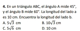 En un triángulo ABC, el ángulo A mide 45°, 
y el ángulo B mide 60°. La longitud del lado a
es 10 cm. Encuentra la longitud del lado b.
A. 5sqrt(3)cm B. 10sqrt(3)cm
C. 5sqrt(6)cm D. 10 cm